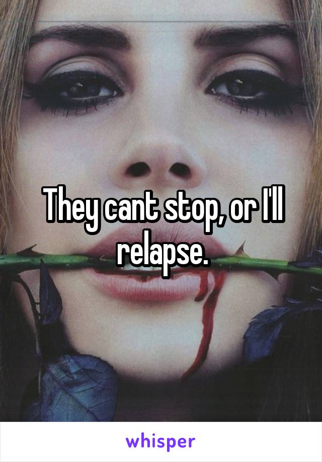 They cant stop, or I'll relapse.