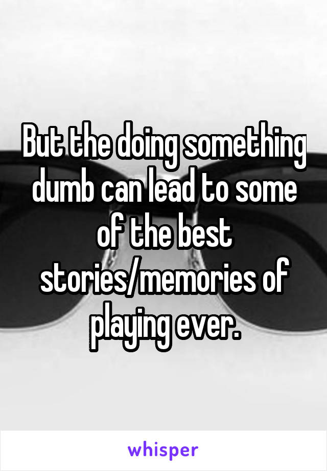 But the doing something dumb can lead to some of the best stories/memories of playing ever.