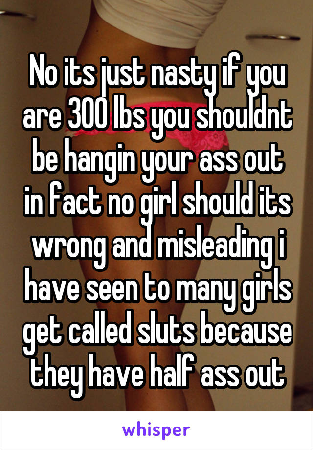 No its just nasty if you are 300 lbs you shouldnt be hangin your ass out in fact no girl should its wrong and misleading i have seen to many girls get called sluts because they have half ass out