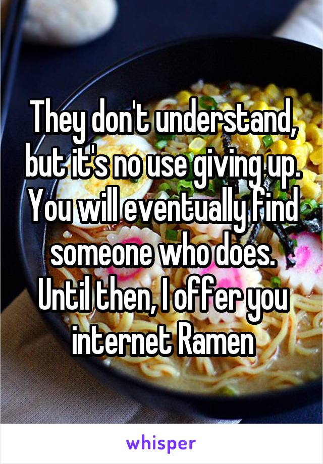 They don't understand, but it's no use giving up. You will eventually find someone who does. Until then, I offer you internet Ramen