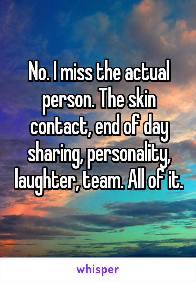 No. I miss the actual person. The skin contact, end of day sharing, personality, laughter, team. All of it. 