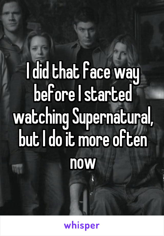 I did that face way before I started watching Supernatural, but I do it more often now