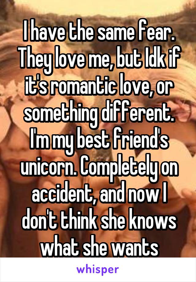 I have the same fear. They love me, but Idk if it's romantic love, or something different. I'm my best friend's unicorn. Completely on accident, and now I don't think she knows what she wants