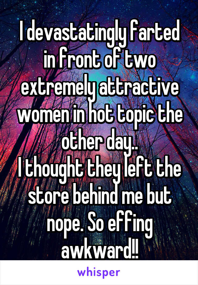 I devastatingly farted in front of two extremely attractive women in hot topic the other day..
I thought they left the store behind me but nope. So effing awkward!!