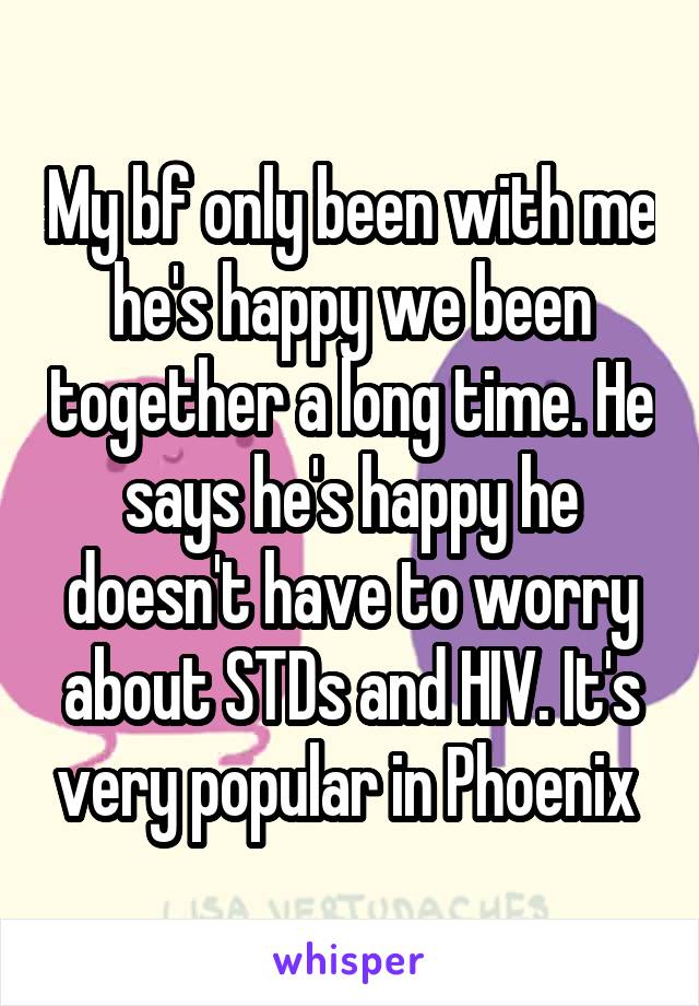 My bf only been with me he's happy we been together a long time. He says he's happy he doesn't have to worry about STDs and HIV. It's very popular in Phoenix 