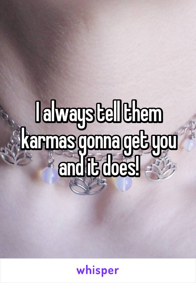 I always tell them karmas gonna get you and it does!