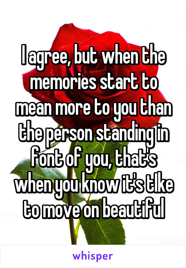 I agree, but when the memories start to mean more to you than the person standing in font of you, that's when you know it's tIke to move on beautiful