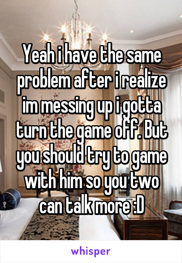 Yeah i have the same problem after i realize im messing up i gotta turn the game off. But you should try to game with him so you two can talk more :D