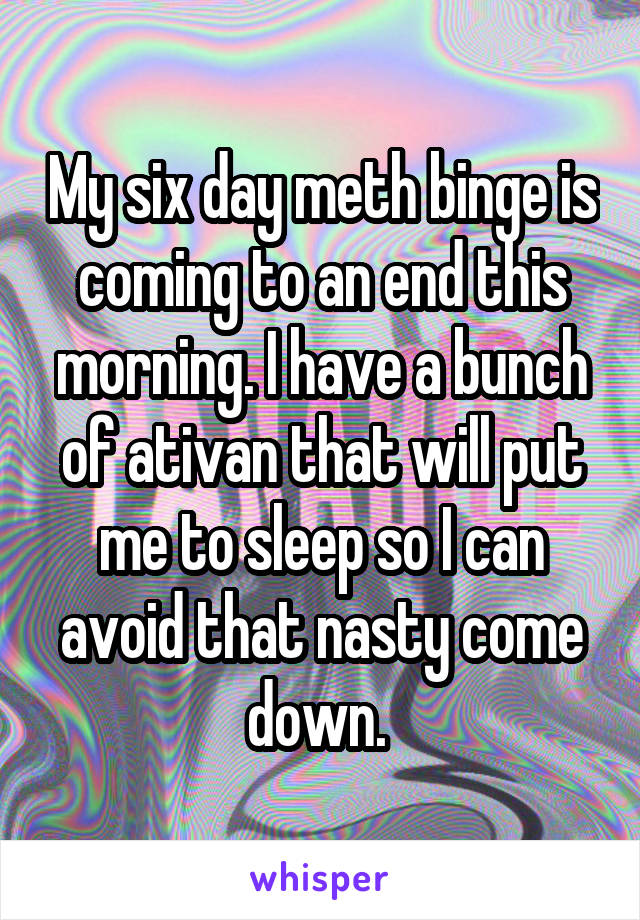 My six day meth binge is coming to an end this morning. I have a bunch of ativan that will put me to sleep so I can avoid that nasty come down. 