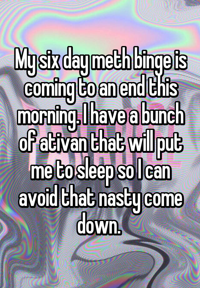 My six day meth binge is coming to an end this morning. I have a bunch of ativan that will put me to sleep so I can avoid that nasty come down. 