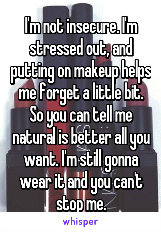 I'm not insecure. I'm stressed out, and putting on makeup helps me forget a little bit. So you can tell me natural is better all you want. I'm still gonna wear it and you can't stop me.