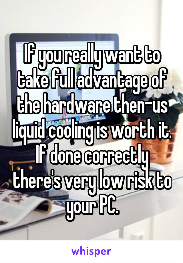If you really want to take full advantage of the hardware then-us liquid cooling is worth it. If done correctly there's very low risk to your PC.