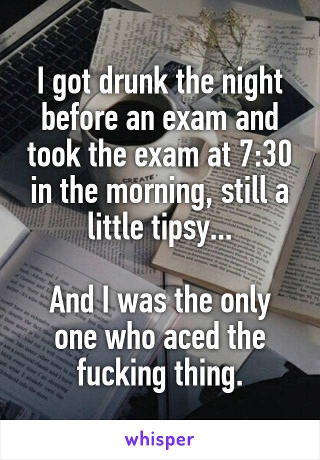 I got drunk the night before an exam and took the exam at 7:30 in the morning, still a little tipsy...

And I was the only one who aced the fucking thing.