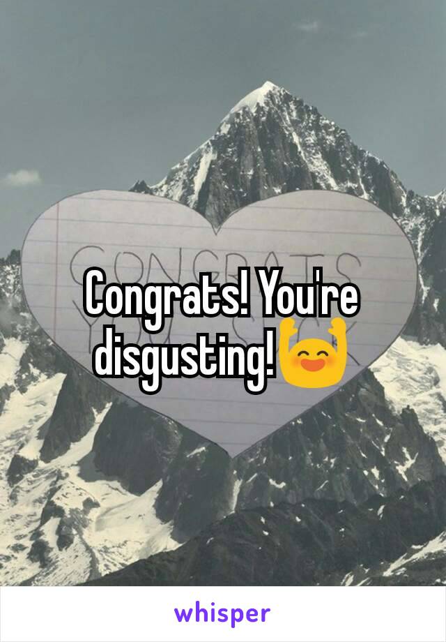 Congrats! You're disgusting!🙌