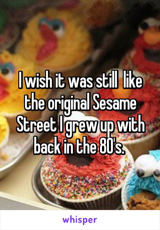 I wish it was still  like the original Sesame Street I grew up with back in the 80's. 