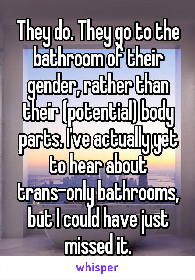 They do. They go to the bathroom of their gender, rather than their (potential) body parts. I've actually yet to hear about trans-only bathrooms, but I could have just missed it.