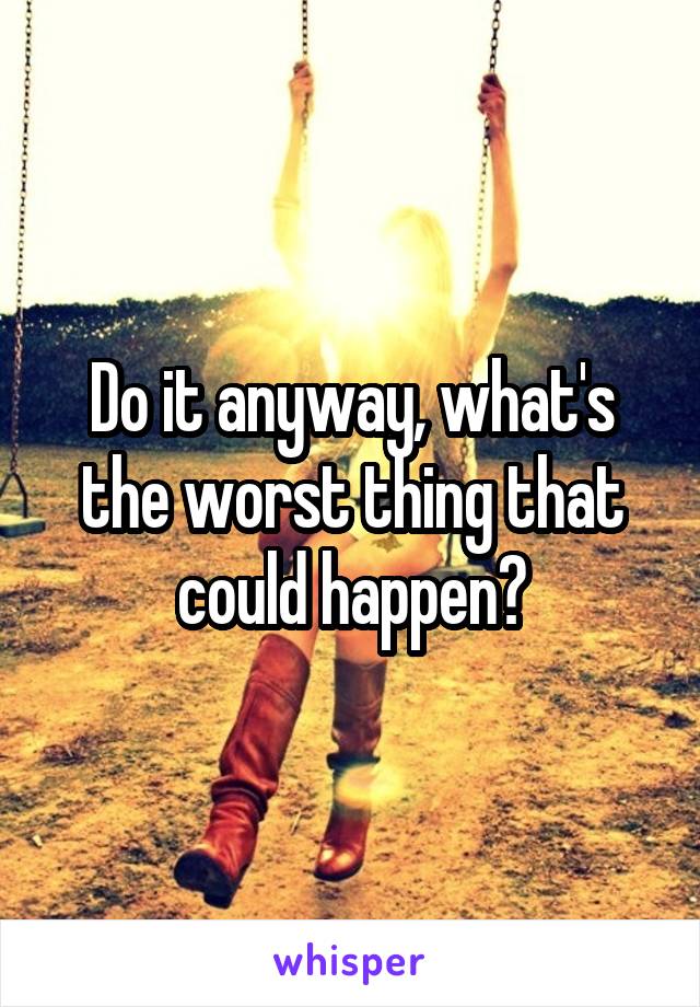 Do it anyway, what's the worst thing that could happen?
