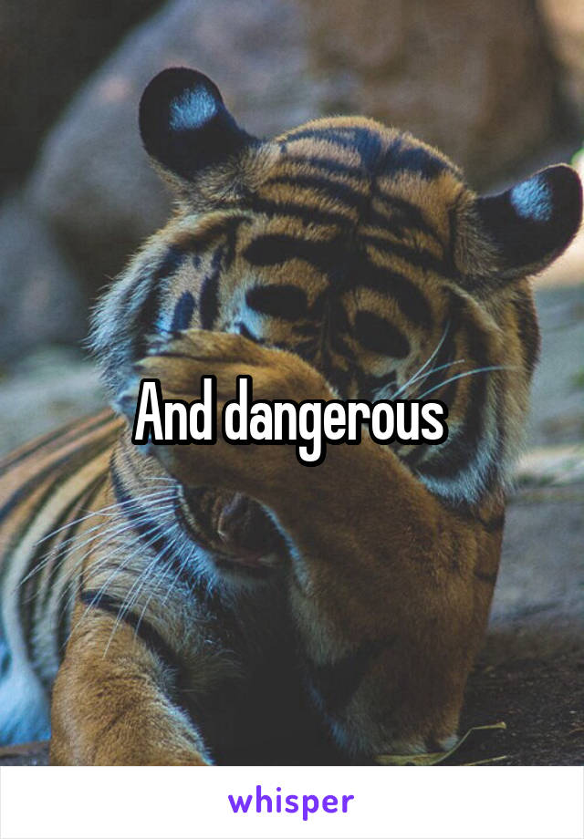 And dangerous 