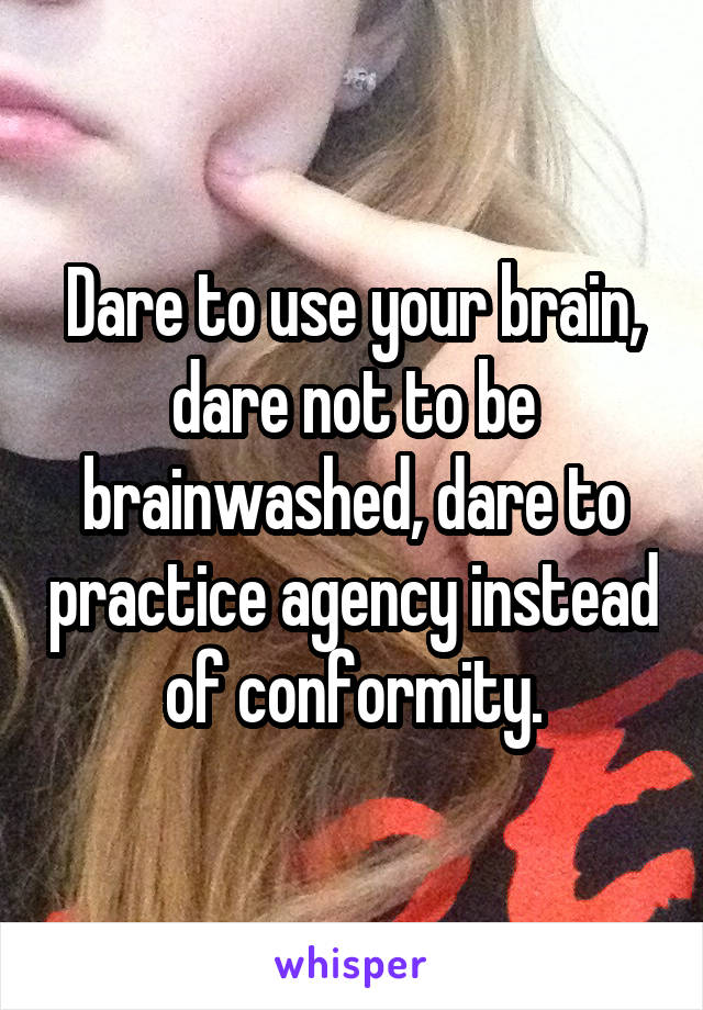 Dare to use your brain, dare not to be brainwashed, dare to practice agency instead of conformity.