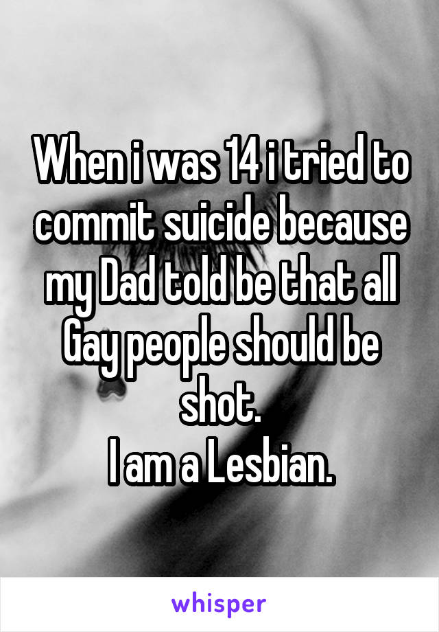 When i was 14 i tried to commit suicide because my Dad told be that all Gay people should be shot.
I am a Lesbian.