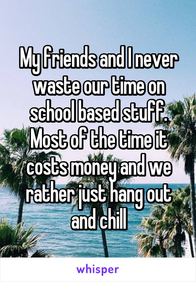 My friends and I never waste our time on school based stuff. Most of the time it costs money and we rather just hang out and chill
