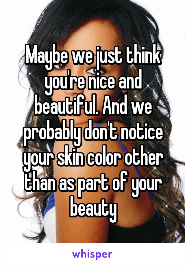 Maybe we just think you're nice and beautiful. And we probably don't notice your skin color other than as part of your beauty