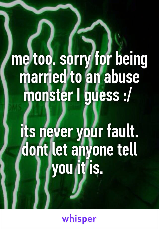 me too. sorry for being married to an abuse monster I guess :/ 

its never your fault. dont let anyone tell you it is. 