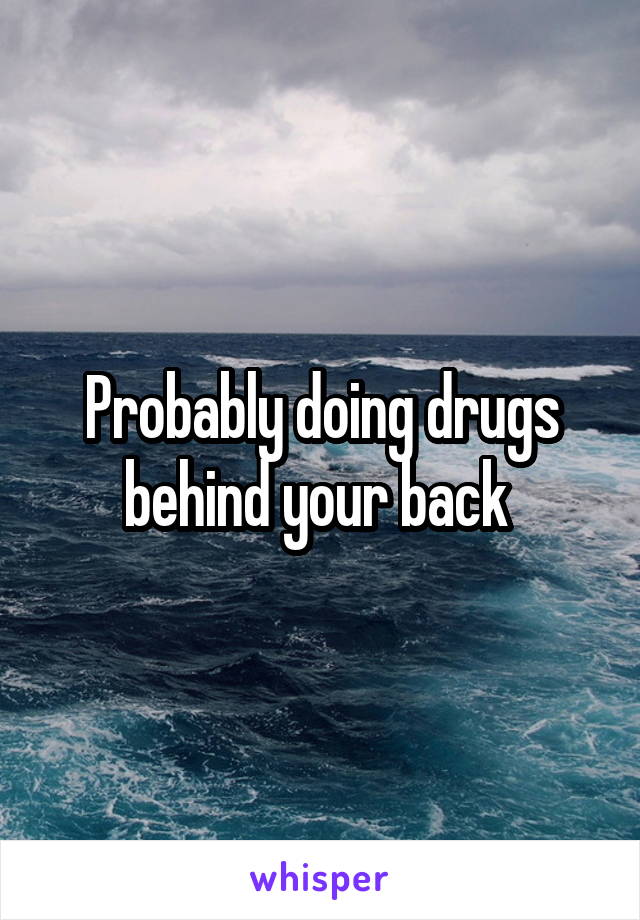 Probably doing drugs behind your back 