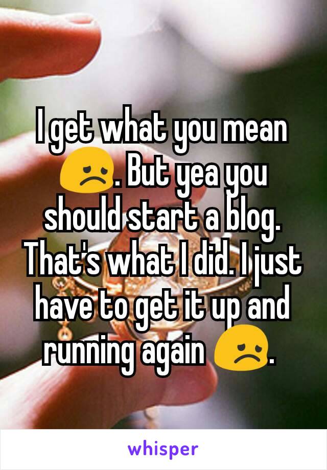 I get what you mean 😞. But yea you should start a blog. That's what I did. I just have to get it up and running again 😞. 