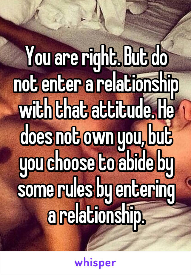 You are right. But do not enter a relationship with that attitude. He does not own you, but you choose to abide by some rules by entering a relationship.