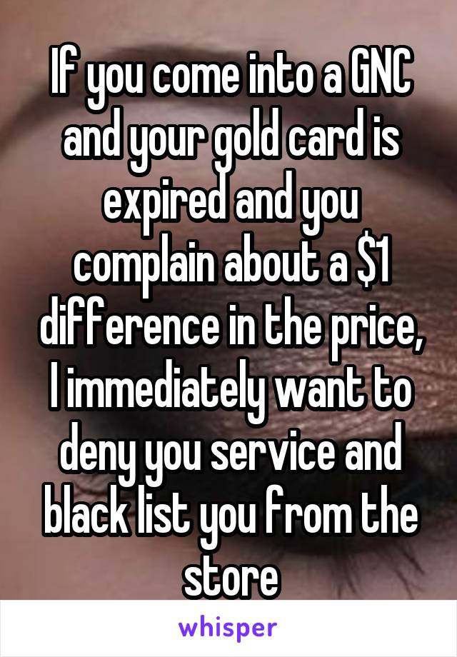 If you come into a GNC and your gold card is expired and you complain about a $1 difference in the price, I immediately want to deny you service and black list you from the store