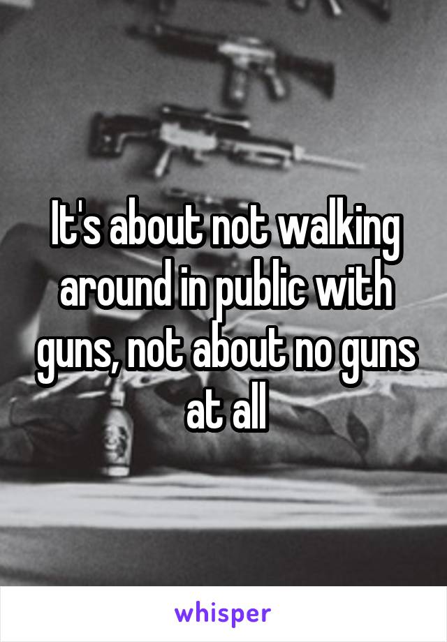 It's about not walking around in public with guns, not about no guns at all