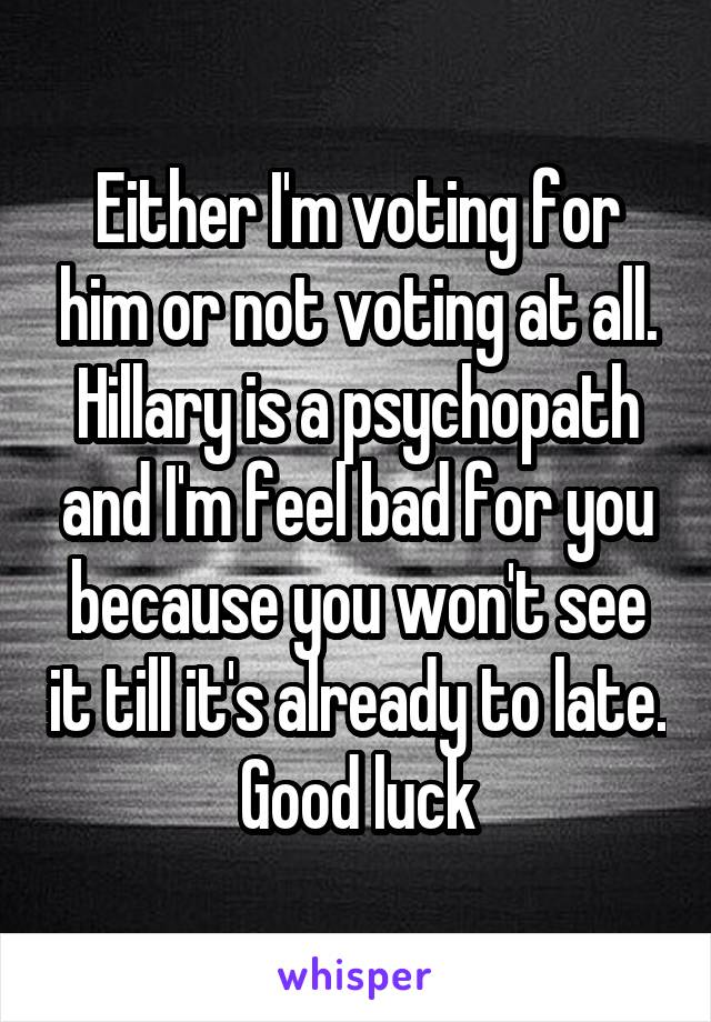 Either I'm voting for him or not voting at all. Hillary is a psychopath and I'm feel bad for you because you won't see it till it's already to late. Good luck