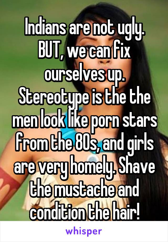 Indians are not ugly. BUT, we can fix ourselves up. Stereotype is the the men look like porn stars from the 80s, and girls are very homely. Shave the mustache and condition the hair!