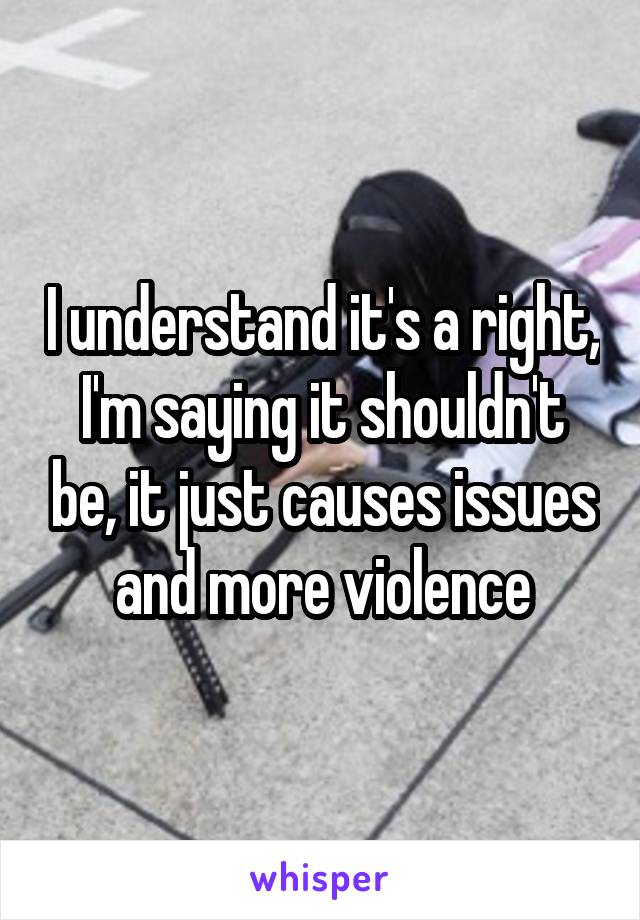 I understand it's a right, I'm saying it shouldn't be, it just causes issues and more violence