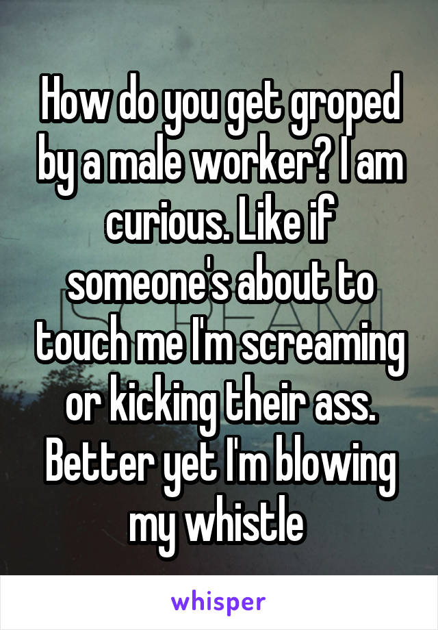 How do you get groped by a male worker? I am curious. Like if someone's about to touch me I'm screaming or kicking their ass. Better yet I'm blowing my whistle 