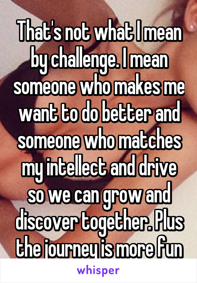 That's not what I mean by challenge. I mean someone who makes me want to do better and someone who matches my intellect and drive so we can grow and discover together. Plus the journey is more fun