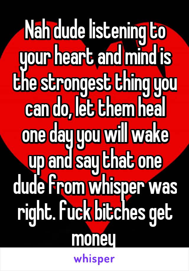 Nah dude listening to your heart and mind is the strongest thing you can do, let them heal one day you will wake up and say that one dude from whisper was right. fuck bitches get money 