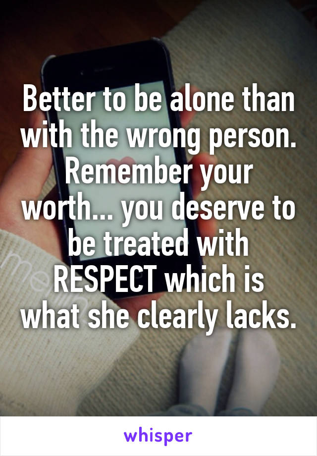 Better to be alone than with the wrong person. Remember your worth... you deserve to be treated with RESPECT which is what she clearly lacks. 