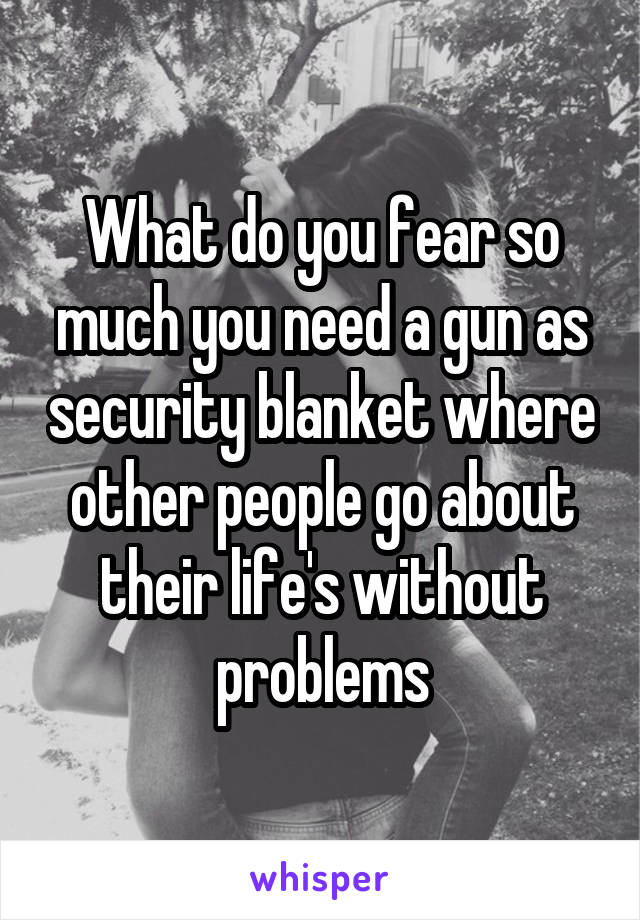 What do you fear so much you need a gun as security blanket where other people go about their life's without problems