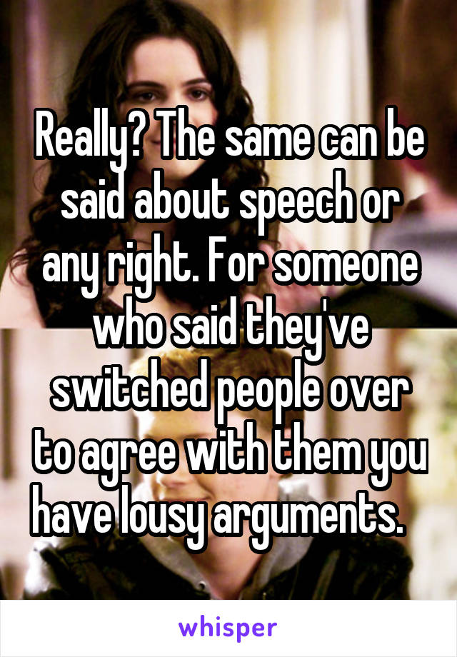 Really? The same can be said about speech or any right. For someone who said they've switched people over to agree with them you have lousy arguments.   