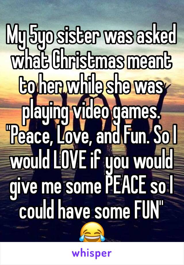 My 5yo sister was asked what Christmas meant to her while she was playing video games.
"Peace, Love, and Fun. So I would LOVE if you would give me some PEACE so I could have some FUN" 😂