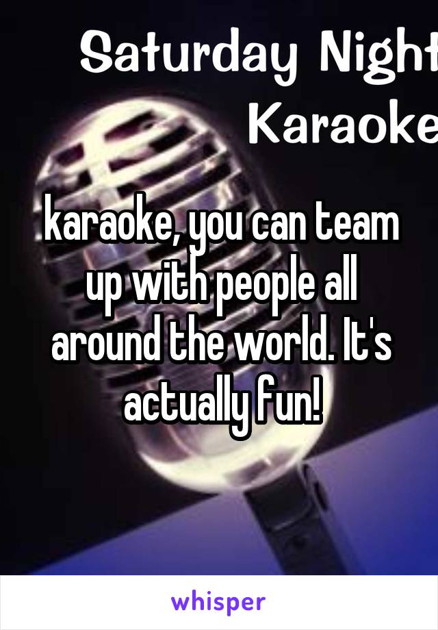 karaoke, you can team up with people all around the world. It's actually fun!