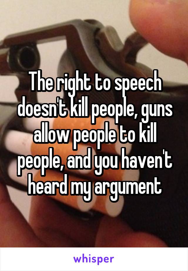 The right to speech doesn't kill people, guns allow people to kill people, and you haven't heard my argument