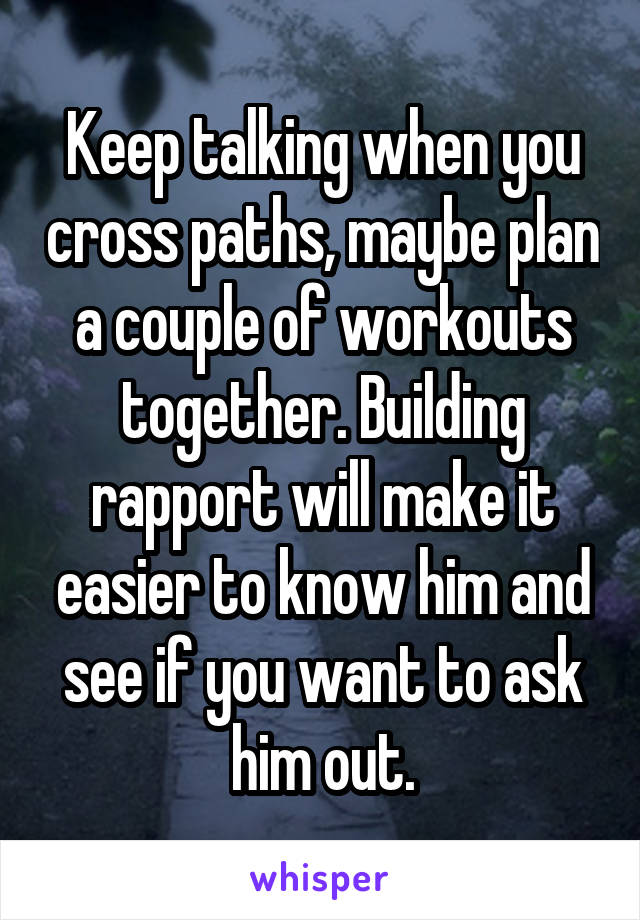 Keep talking when you cross paths, maybe plan a couple of workouts together. Building rapport will make it easier to know him and see if you want to ask him out.