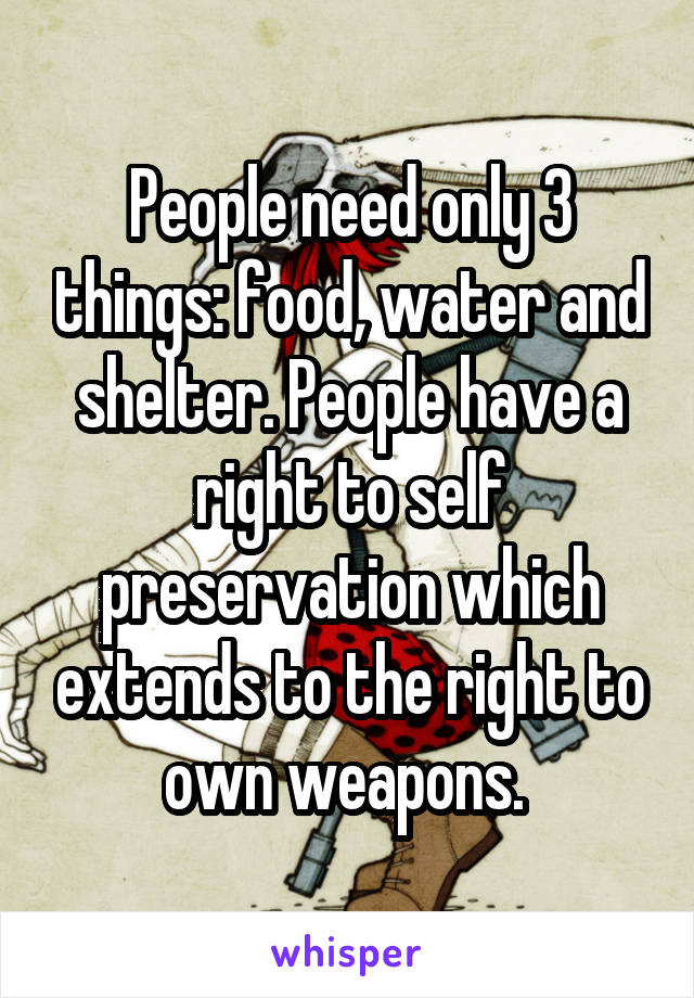 People need only 3 things: food, water and shelter. People have a right to self preservation which extends to the right to own weapons. 