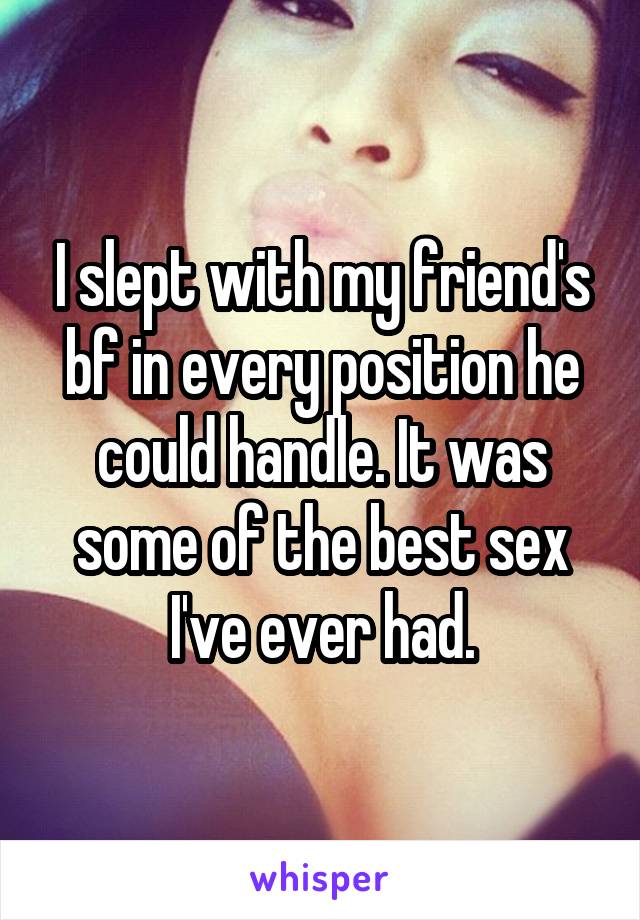 I slept with my friend's bf in every position he could handle. It was some of the best sex I've ever had.