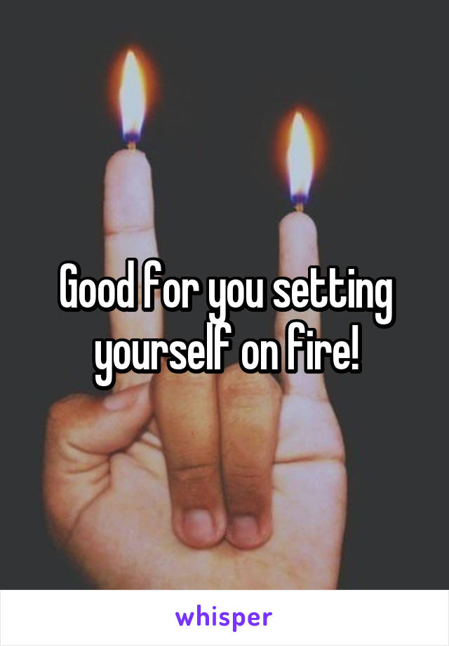 Good for you setting yourself on fire!