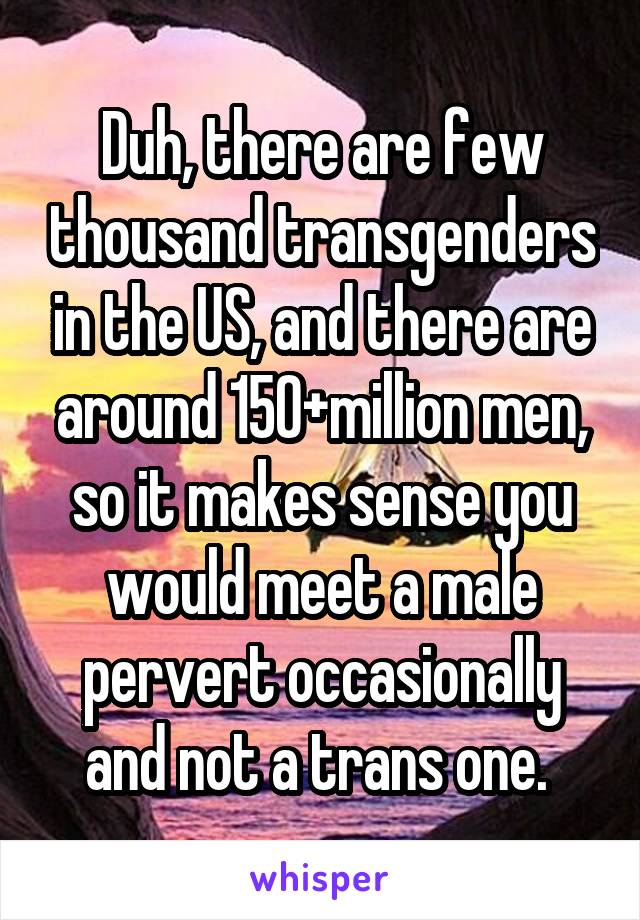 Duh, there are few thousand transgenders in the US, and there are around 150+million men, so it makes sense you would meet a male pervert occasionally and not a trans one. 