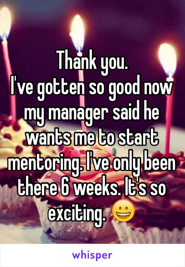 Thank you. 
I've gotten so good now my manager said he wants me to start mentoring. I've only been there 6 weeks. It's so exciting. 😀